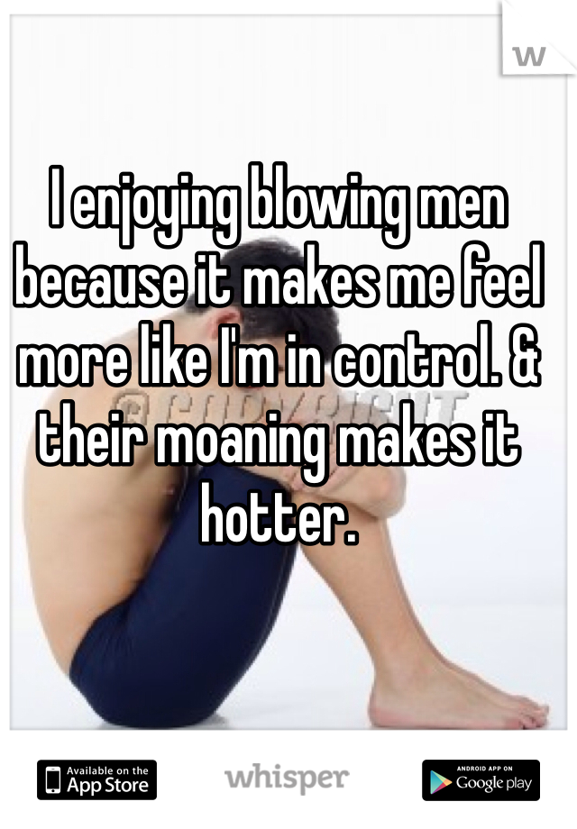 I enjoying blowing men because it makes me feel more like I'm in control. & their moaning makes it hotter. 
