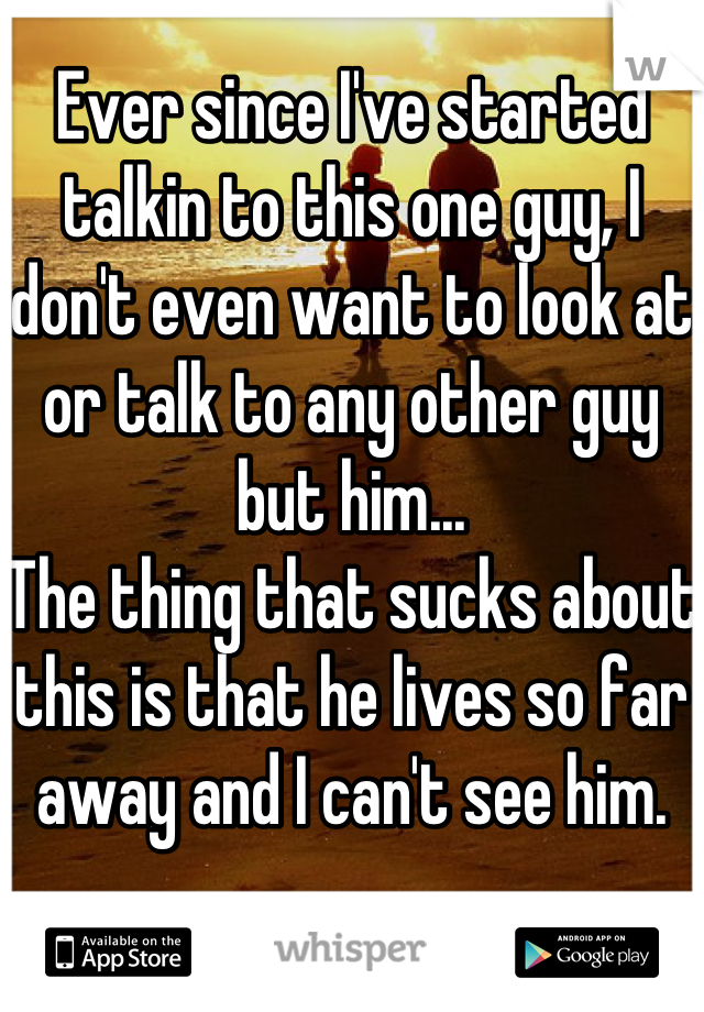 Ever since I've started talkin to this one guy, I don't even want to look at or talk to any other guy but him... 
The thing that sucks about this is that he lives so far away and I can't see him.