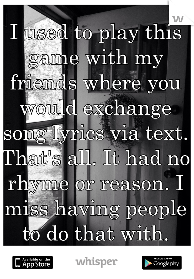 I used to play this game with my friends where you would exchange song lyrics via text. That's all. It had no rhyme or reason. I miss having people to do that with.