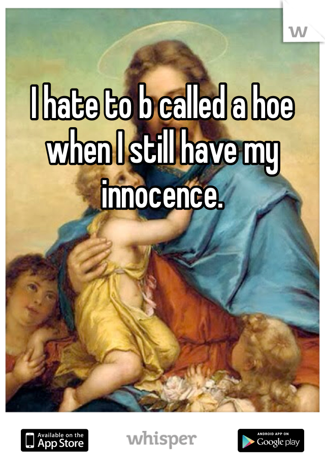 I hate to b called a hoe when I still have my innocence. 