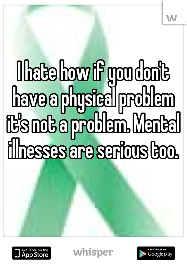 I hate how if you don't have a physical problem it's not a problem. Mental illnesses are serious too.