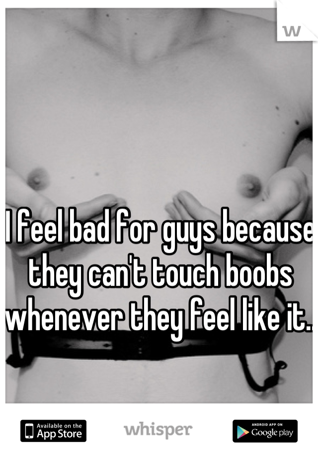 I feel bad for guys because they can't touch boobs whenever they feel like it..