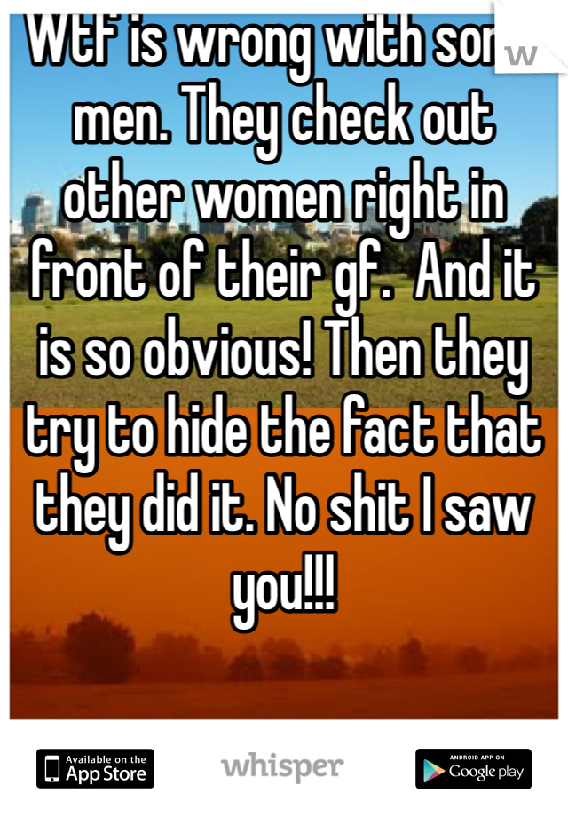 Wtf is wrong with some men. They check out other women right in front of their gf.  And it is so obvious! Then they try to hide the fact that they did it. No shit I saw you!!! 
