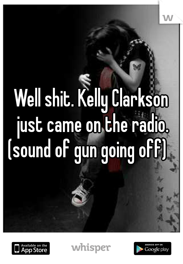 Well shit. Kelly Clarkson just came on the radio. (sound of gun going off)   