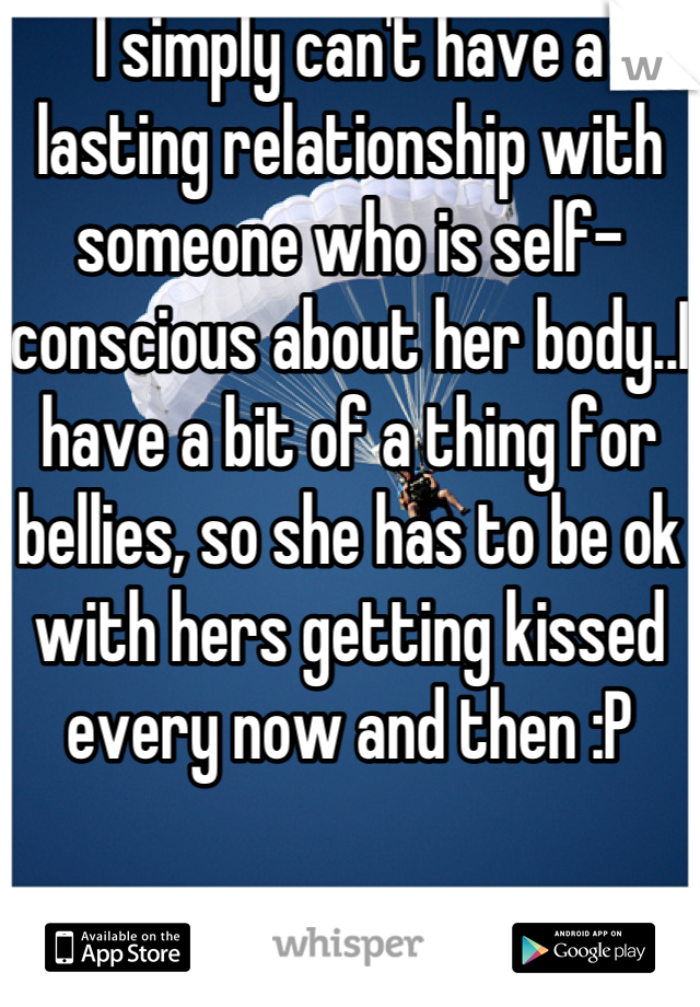 I simply can't have a lasting relationship with someone who is self-conscious about her body..I have a bit of a thing for bellies, so she has to be ok with hers getting kissed every now and then :P