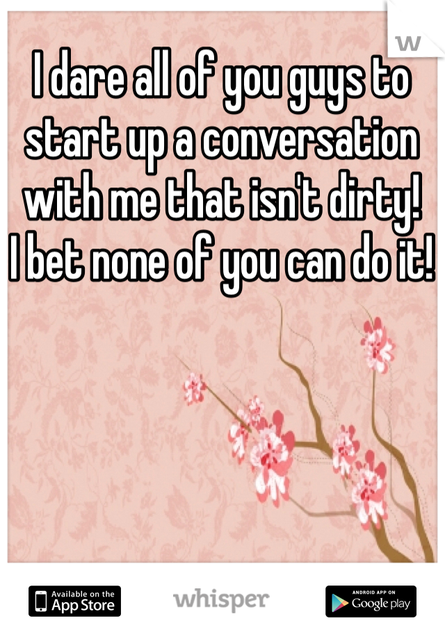 I dare all of you guys to start up a conversation with me that isn't dirty! 
I bet none of you can do it! 
