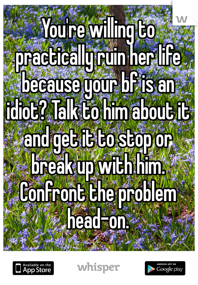 You're willing to practically ruin her life because your bf is an idiot? Talk to him about it and get it to stop or break up with him. Confront the problem head-on.