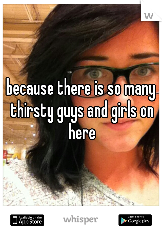 because there is so many thirsty guys and girls on here