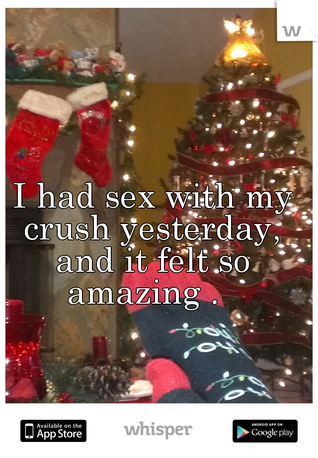  I had sex with my crush yesterday, and it felt so amazing .  