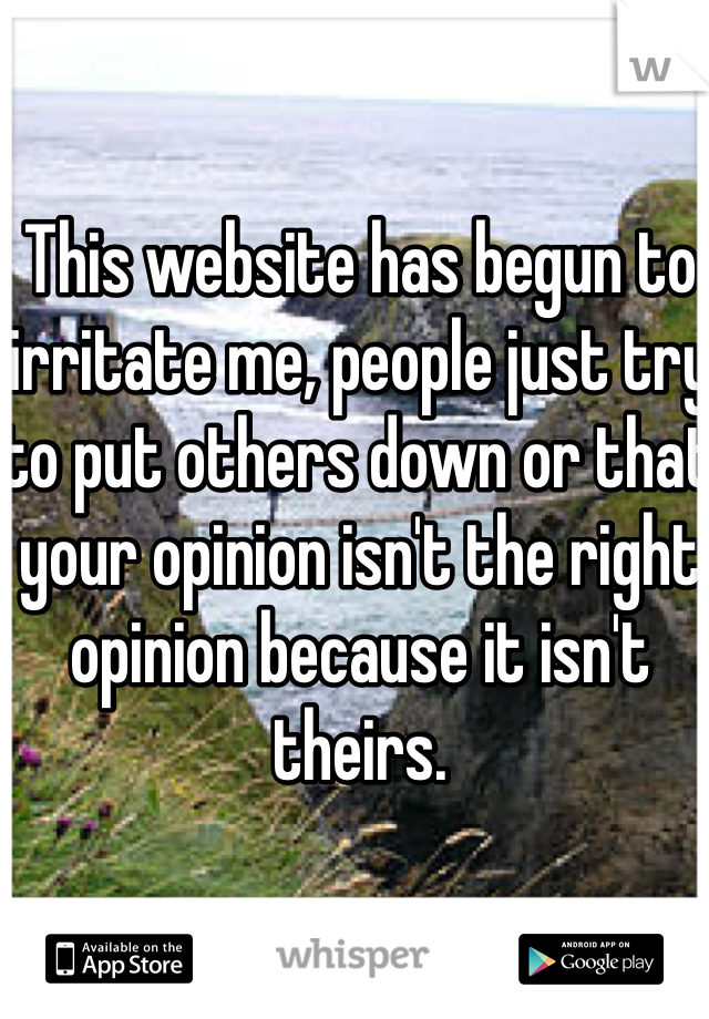 This website has begun to irritate me, people just try to put others down or that your opinion isn't the right opinion because it isn't theirs.