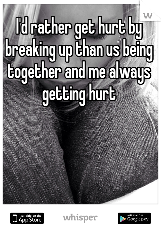 I'd rather get hurt by breaking up than us being together and me always getting hurt