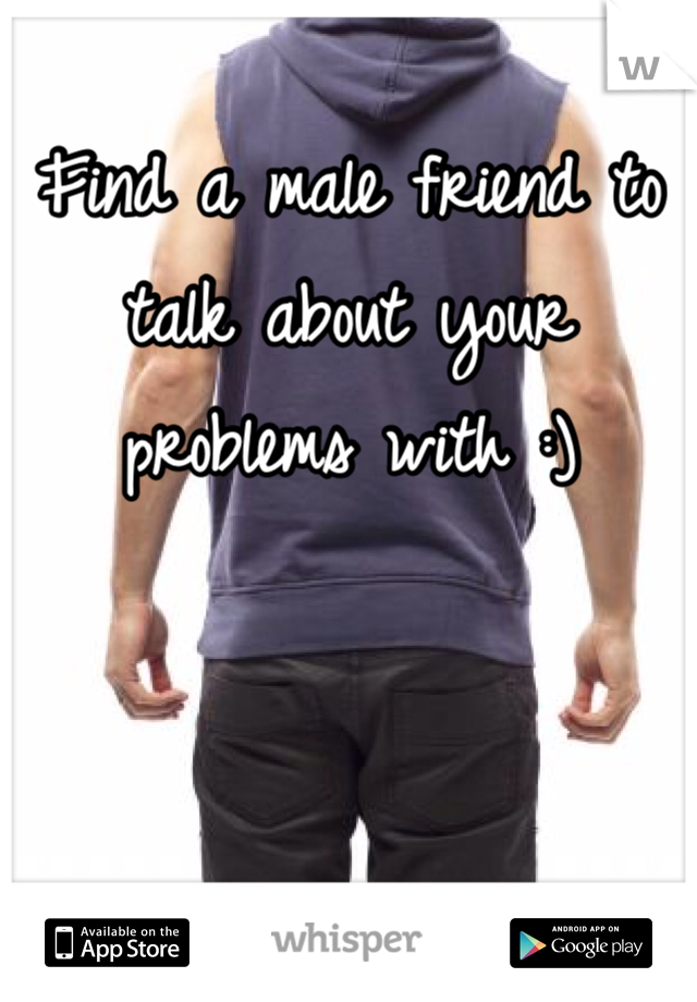 Find a male friend to talk about your problems with :)