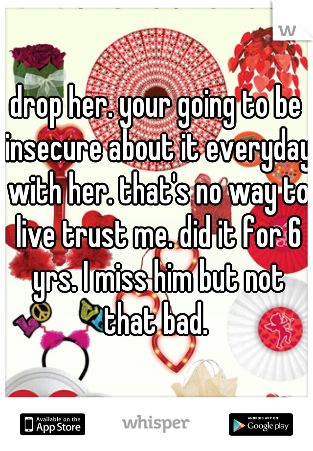 drop her. your going to be insecure about it everyday with her. that's no way to live trust me. did it for 6 yrs. I miss him but not that bad. 