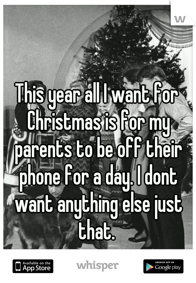 This year all I want for Christmas is for my parents to be off their phone for a day. I dont want anything else just that. 