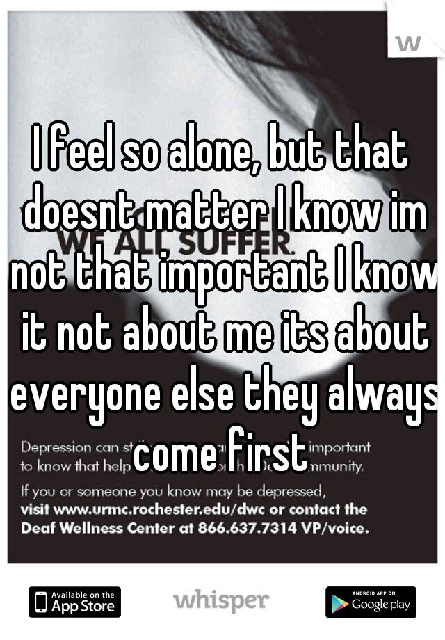 I feel so alone, but that doesnt matter I know im not that important I know it not about me its about everyone else they always come first 