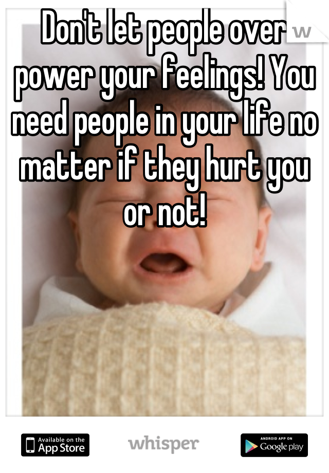 Don't let people over power your feelings! You need people in your life no matter if they hurt you or not!