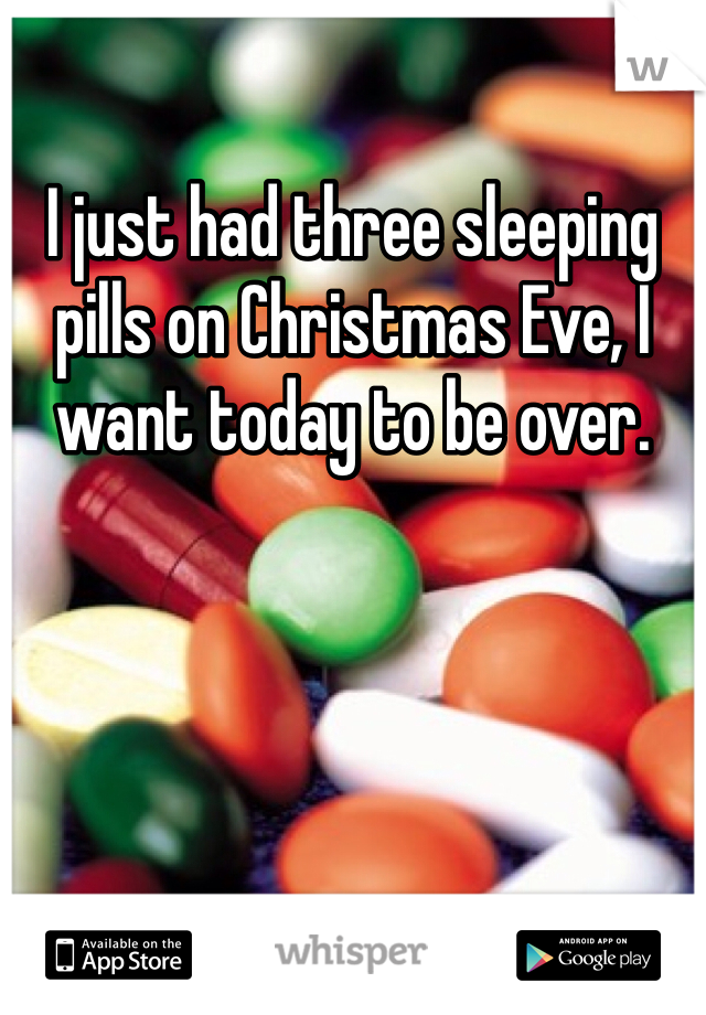 I just had three sleeping pills on Christmas Eve, I want today to be over. 