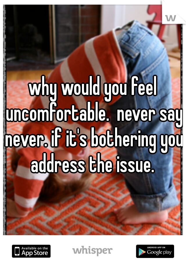 why would you feel uncomfortable.  never say never. if it's bothering you address the issue. 