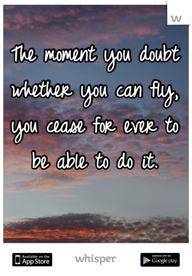 The moment you doubt whether you can fly, you cease for ever to be able to do it.

