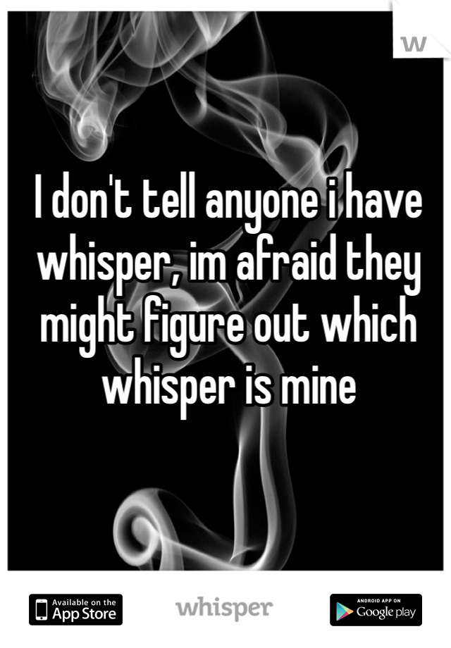 I don't tell anyone i have whisper, im afraid they might figure out which whisper is mine