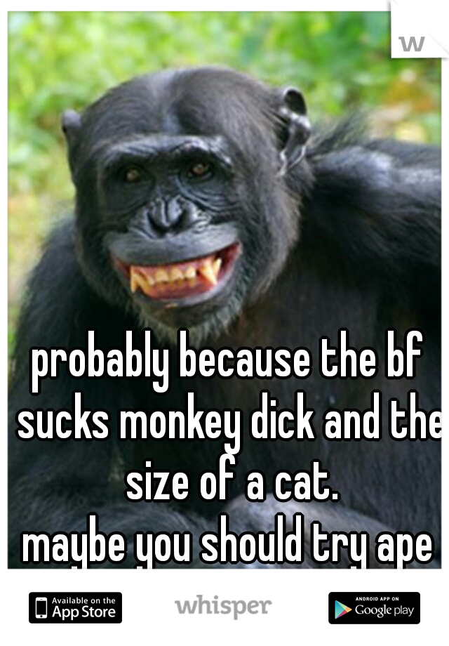 probably because the bf sucks monkey dick and the size of a cat.












maybe you should try ape dick.  