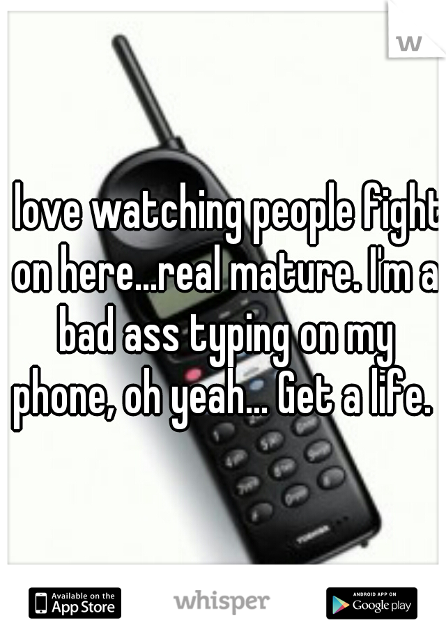 I love watching people fight on here...real mature. I'm a bad ass typing on my phone, oh yeah... Get a life. 