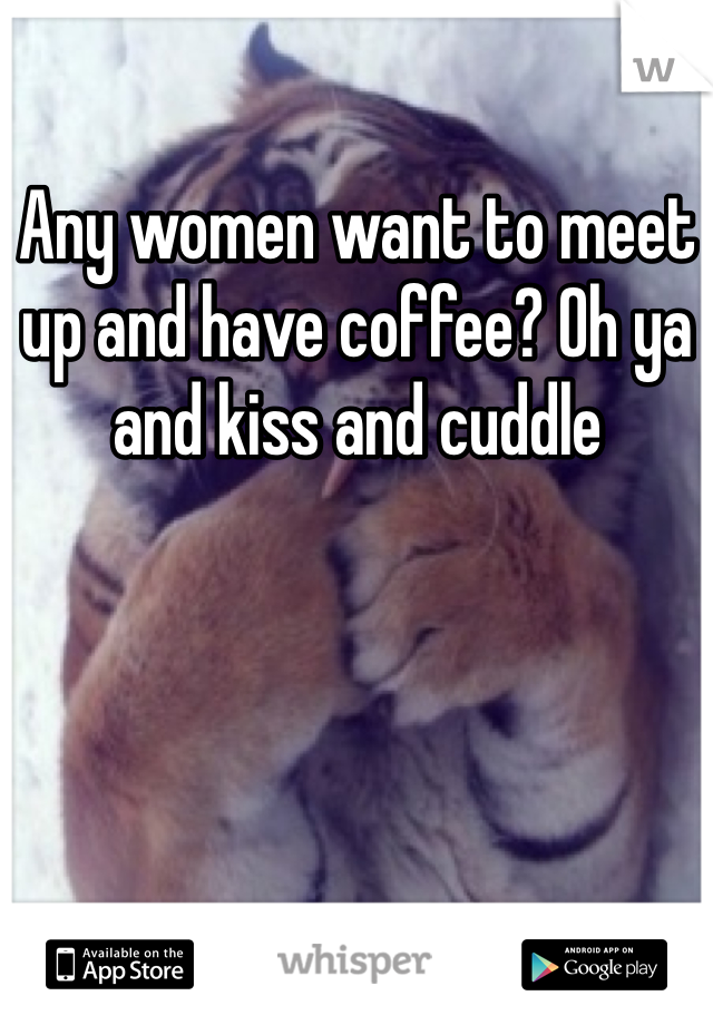 Any women want to meet up and have coffee? Oh ya and kiss and cuddle 