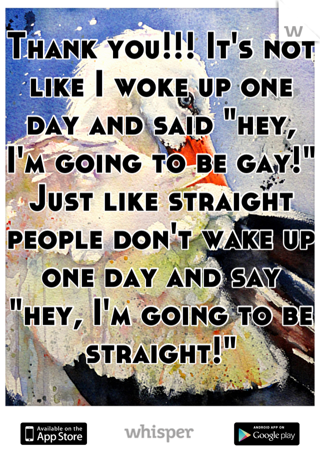 Thank you!!! It's not like I woke up one day and said "hey, I'm going to be gay!" Just like straight people don't wake up one day and say "hey, I'm going to be straight!"