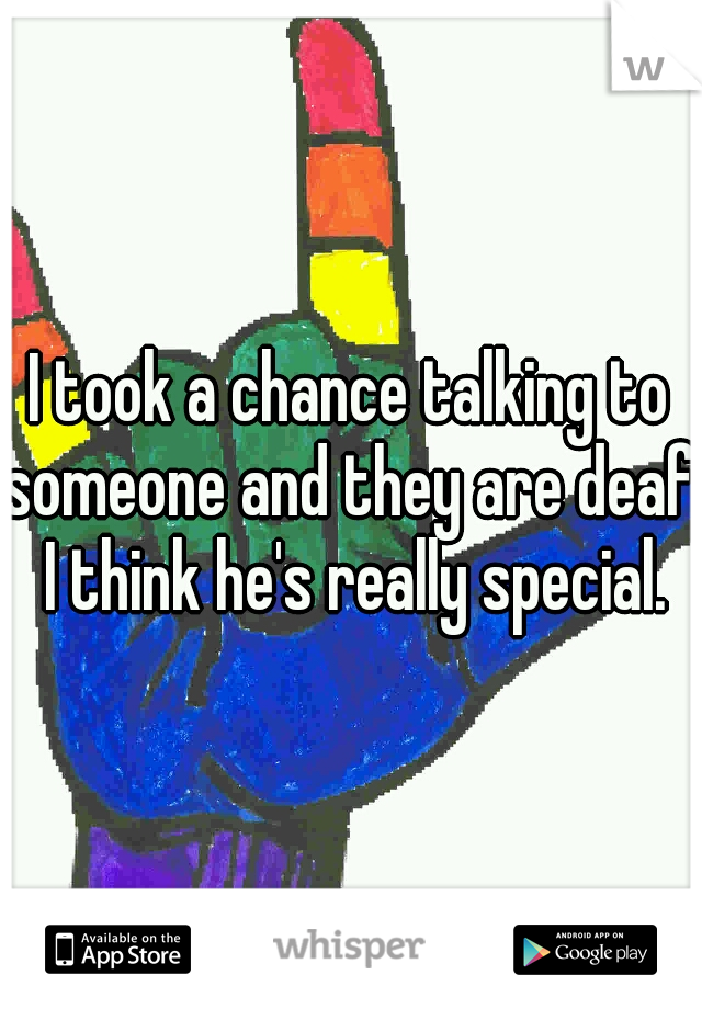 I took a chance talking to someone and they are deaf. I think he's really special.