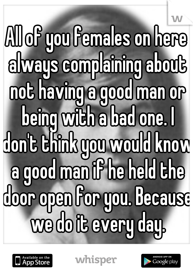 All of you females on here always complaining about not having a good man or being with a bad one. I don't think you would know a good man if he held the door open for you. Because we do it every day.