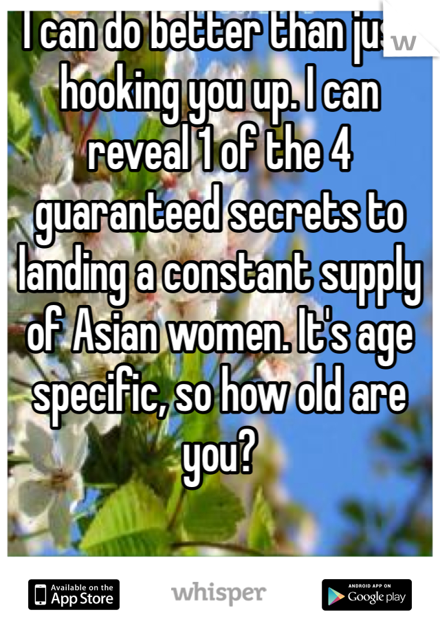 I can do better than just hooking you up. I can reveal 1 of the 4 guaranteed secrets to landing a constant supply of Asian women. It's age specific, so how old are you?