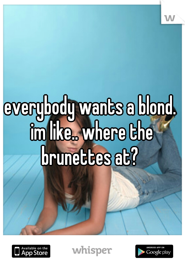 everybody wants a blond. im like.. where the brunettes at? 