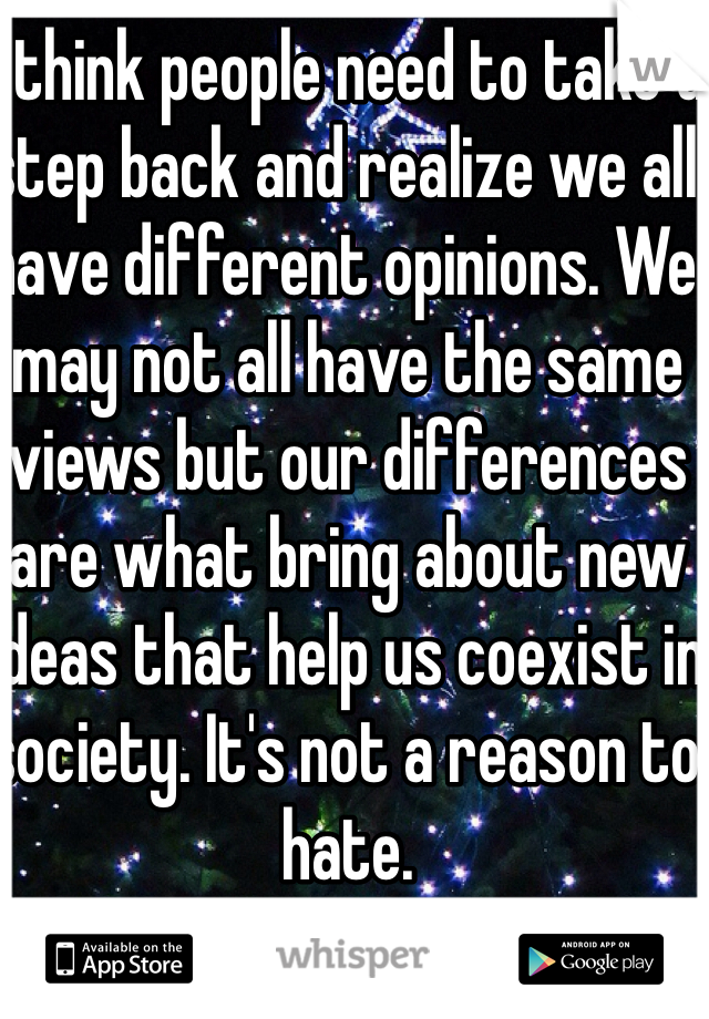 I think people need to take a step back and realize we all have different opinions. We may not all have the same views but our differences are what bring about new ideas that help us coexist in society. It's not a reason to hate.