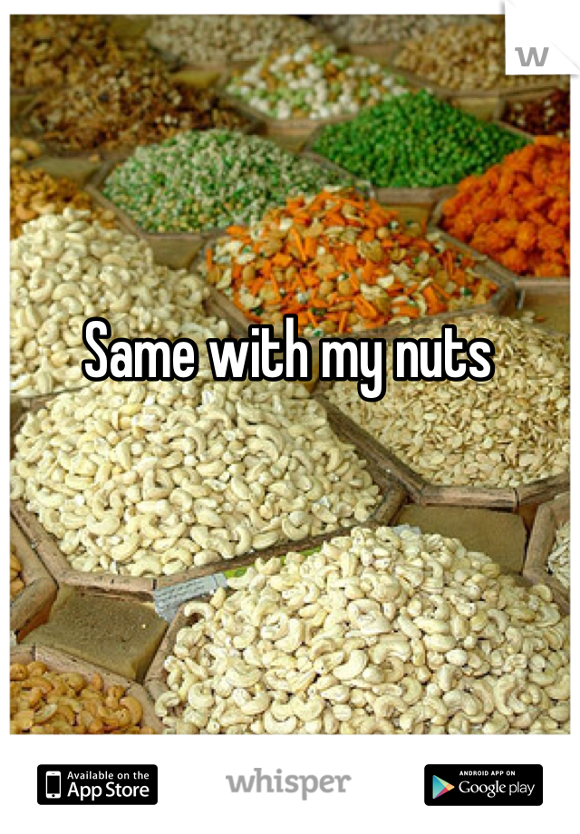Same with my nuts