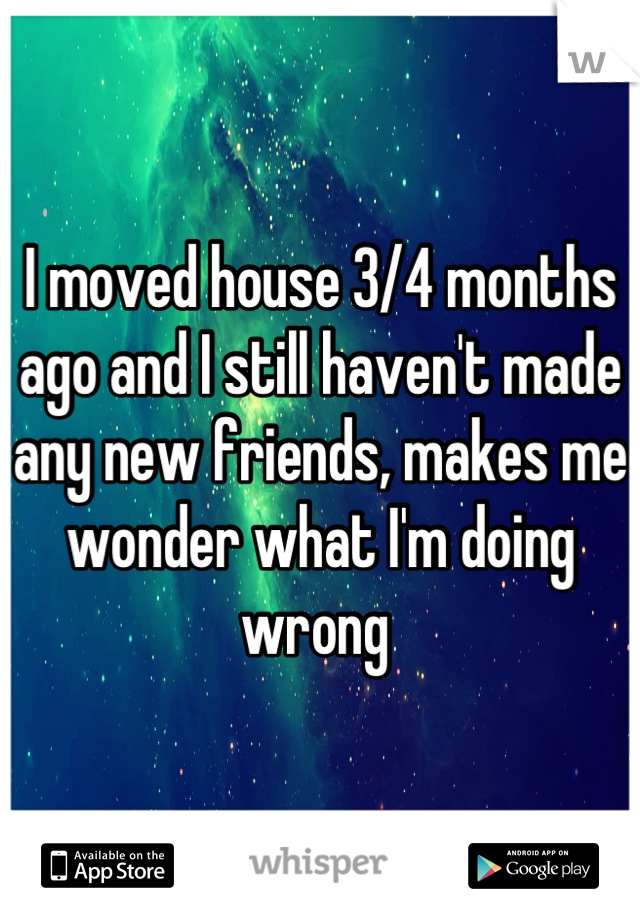 I moved house 3/4 months ago and I still haven't made any new friends, makes me wonder what I'm doing wrong 