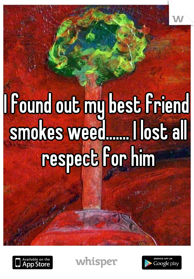 I found out my best friend smokes weed....... I lost all respect for him