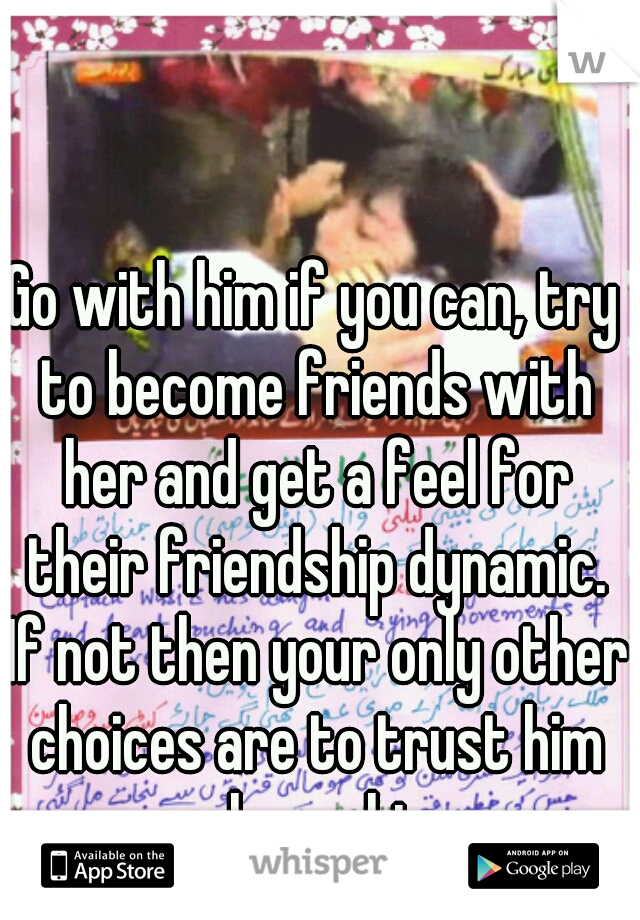 Go with him if you can, try to become friends with her and get a feel for their friendship dynamic. If not then your only other choices are to trust him or leave him. 