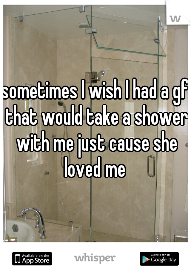 sometimes I wish I had a gf that would take a shower with me just cause she loved me 