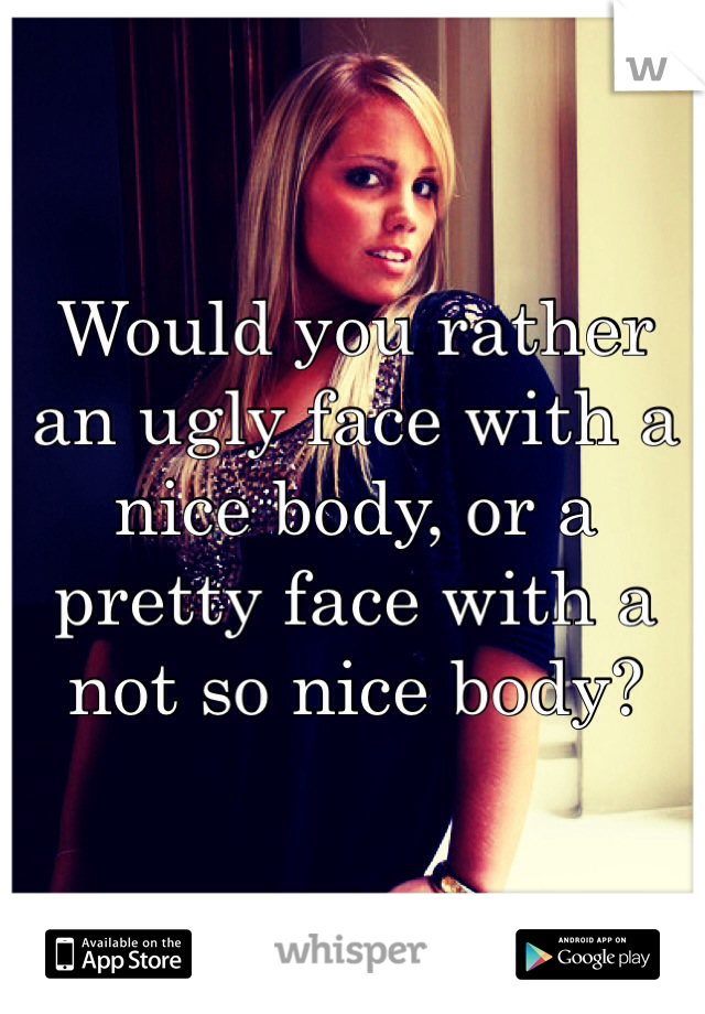 Would you rather an ugly face with a nice body, or a pretty face with a not so nice body?