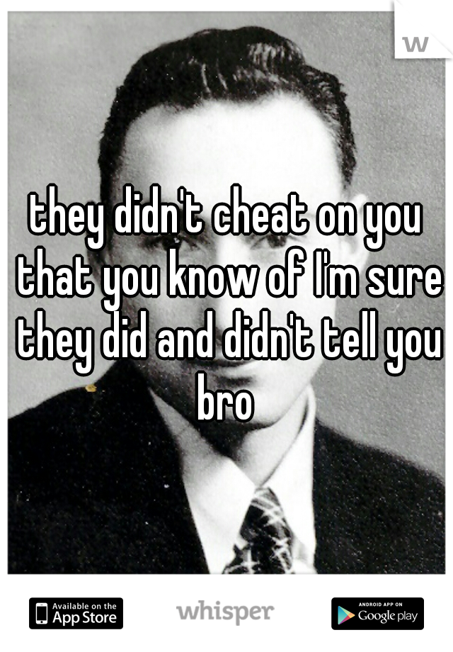 they didn't cheat on you that you know of I'm sure they did and didn't tell you bro 