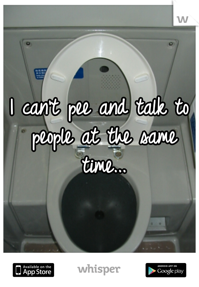 I can't pee and talk to people at the same time...