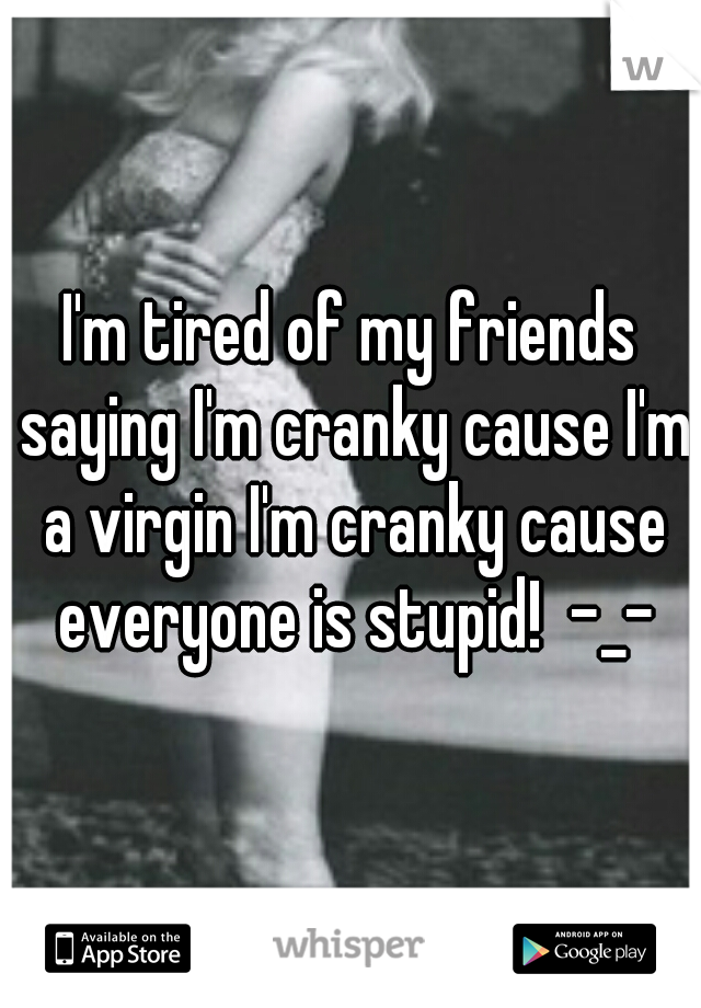 I'm tired of my friends saying I'm cranky cause I'm a virgin I'm cranky cause everyone is stupid!  -_-
