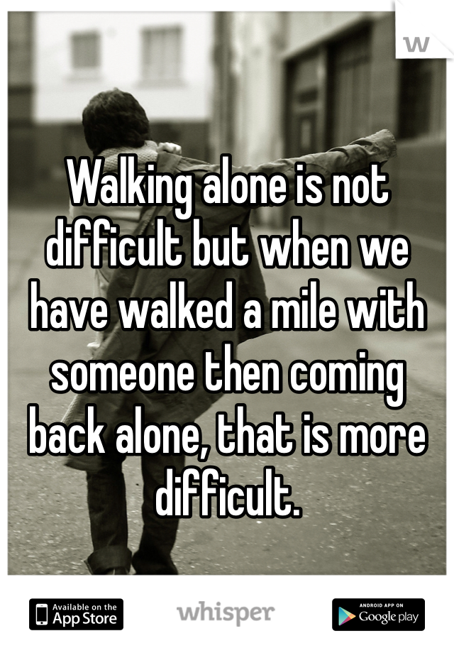 Walking alone is not difficult but when we have walked a mile with someone then coming back alone, that is more difficult.
