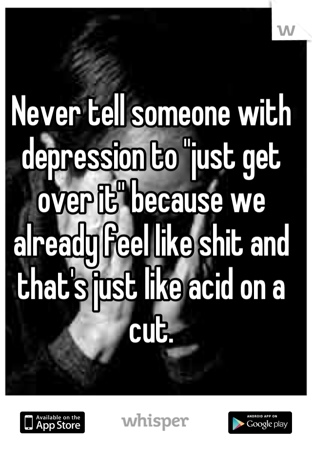 Never tell someone with depression to "just get over it" because we already feel like shit and that's just like acid on a cut.