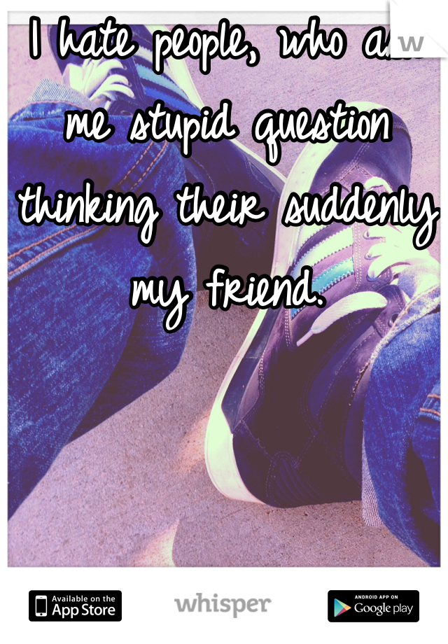 I hate people, who ask me stupid question thinking their suddenly my friend.   