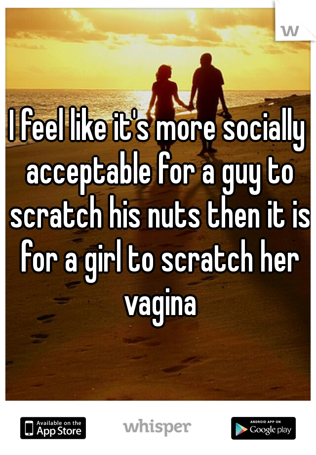 I feel like it's more socially acceptable for a guy to scratch his nuts then it is for a girl to scratch her vagina