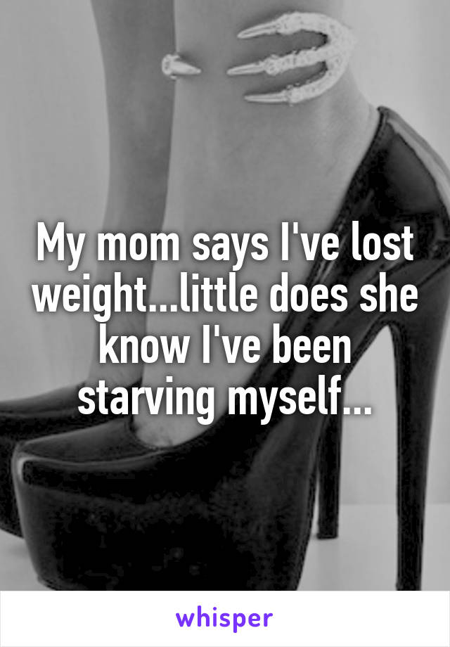 My mom says I've lost weight...little does she know I've been starving myself...