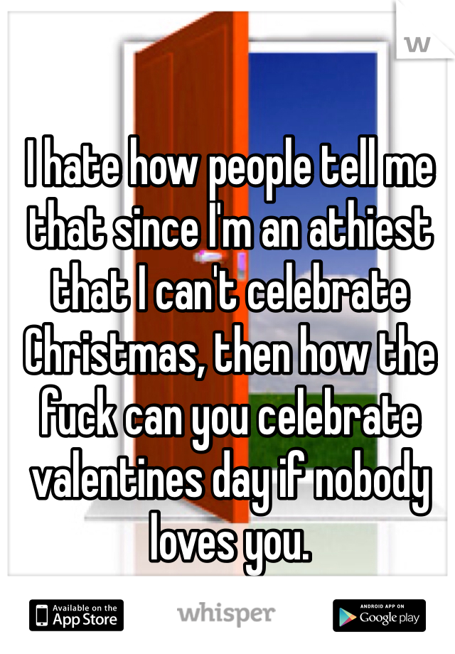 I hate how people tell me that since I'm an athiest that I can't celebrate Christmas, then how the fuck can you celebrate valentines day if nobody loves you.