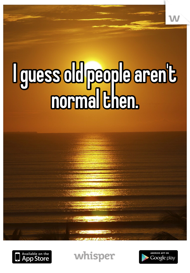 I guess old people aren't normal then.