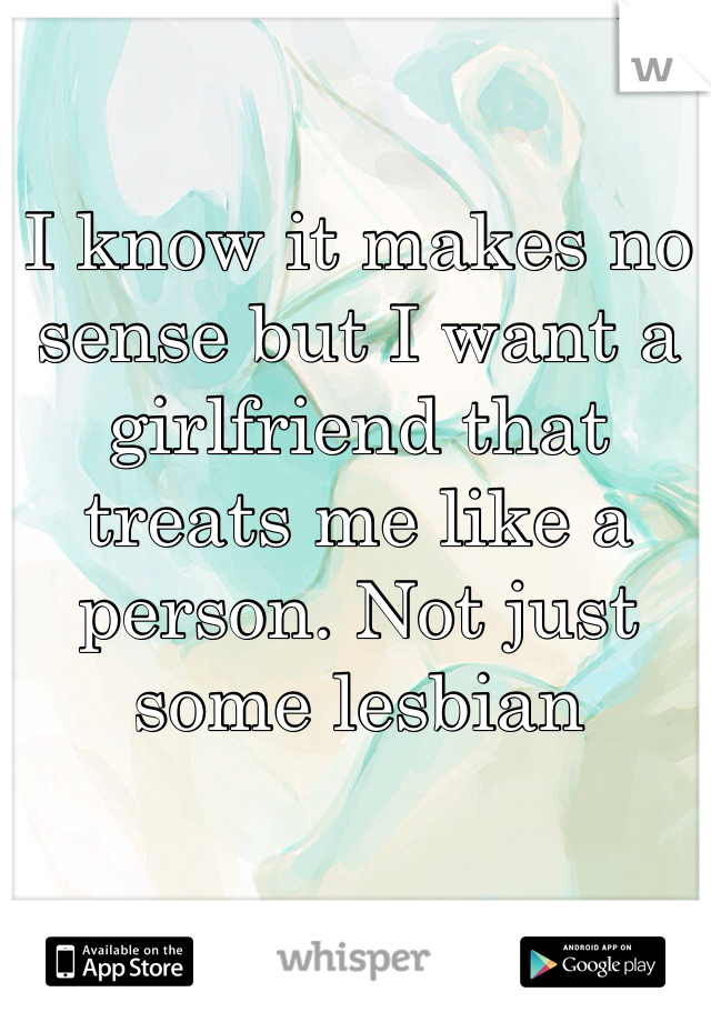 I know it makes no sense but I want a girlfriend that treats me like a person. Not just some lesbian 